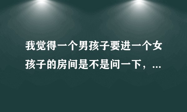 我觉得一个男孩子要进一个女孩子的房间是不是问一下，我可以进来嘛？我觉得这种男孩子很有礼貌