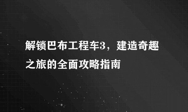 解锁巴布工程车3，建造奇趣之旅的全面攻略指南