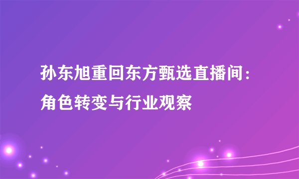 孙东旭重回东方甄选直播间：角色转变与行业观察