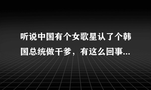 听说中国有个女歌星认了个韩国总统做干爹,有这么回事儿吗?她怎么会认个总统干爹呢?