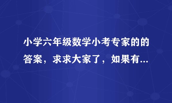 小学六年级数学小考专家的的答案，求求大家了，如果有满意的答案，我一定会重赏滴~急啊！！！！！快点啦！