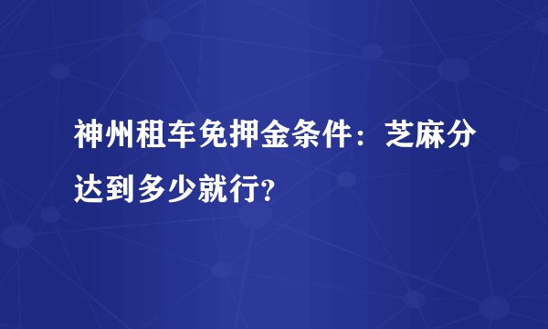神州租车免押金条件：芝麻分达到多少就行？