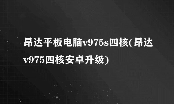 昂达平板电脑v975s四核(昂达v975四核安卓升级)