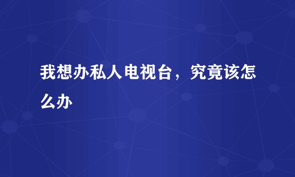 我想办私人电视台，究竟该怎么办