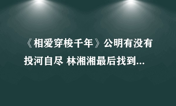 《相爱穿梭千年》公明有没有投河自尽 林湘湘最后找到公明了吗