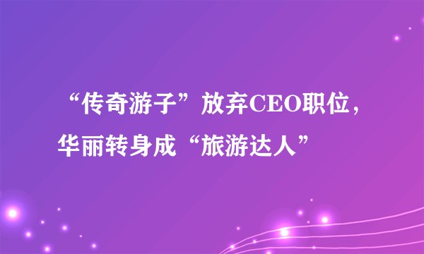 “传奇游子”放弃CEO职位，华丽转身成“旅游达人”