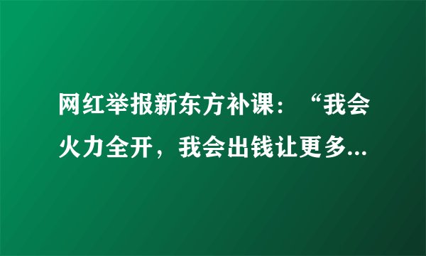 网红举报新东方补课：“我会火力全开，我会出钱让更多人去干”