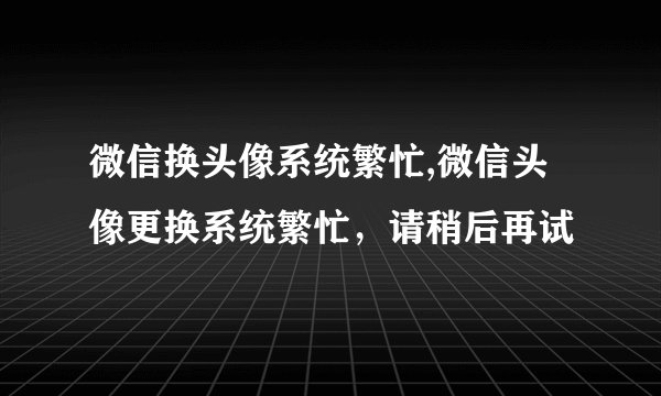 微信换头像系统繁忙,微信头像更换系统繁忙，请稍后再试