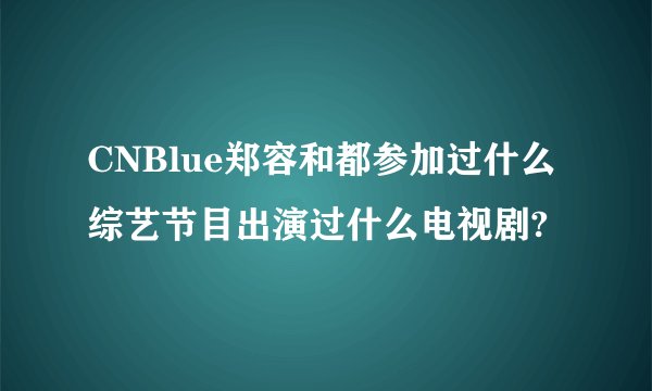CNBlue郑容和都参加过什么综艺节目出演过什么电视剧?