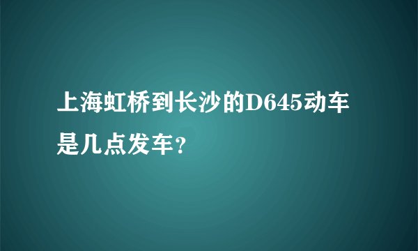 上海虹桥到长沙的D645动车是几点发车？