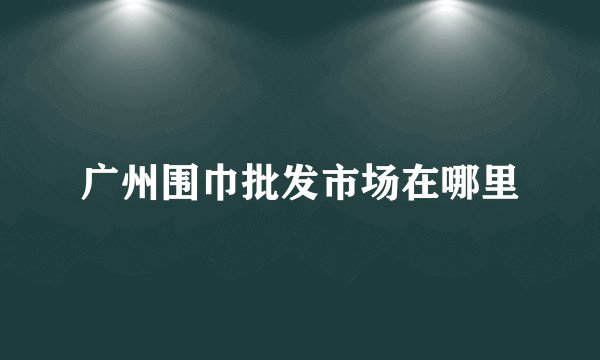 广州围巾批发市场在哪里