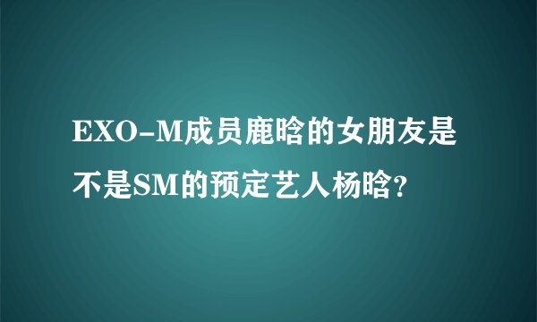 EXO-M成员鹿晗的女朋友是不是SM的预定艺人杨晗？