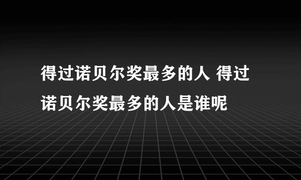 得过诺贝尔奖最多的人 得过诺贝尔奖最多的人是谁呢