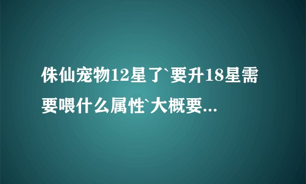 侏仙宠物12星了`要升18星需要喂什么属性`大概要多少豆子？