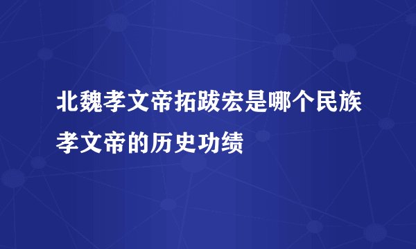 北魏孝文帝拓跋宏是哪个民族孝文帝的历史功绩
