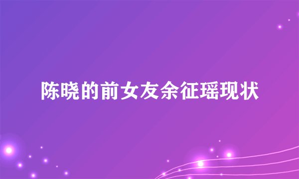陈晓的前女友余征瑶现状