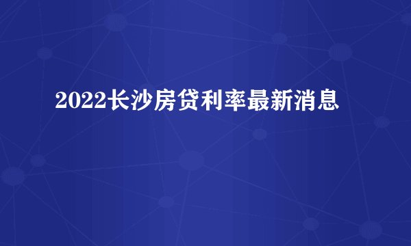 2022长沙房贷利率最新消息