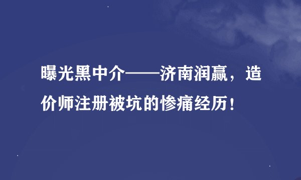 曝光黑中介——济南润赢，造价师注册被坑的惨痛经历！