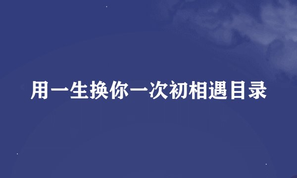 用一生换你一次初相遇目录