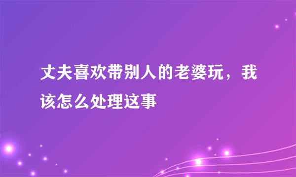 丈夫喜欢带别人的老婆玩，我该怎么处理这事