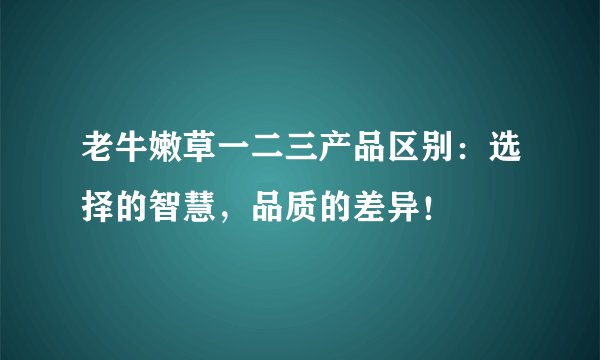 老牛嫩草一二三产品区别：选择的智慧，品质的差异！