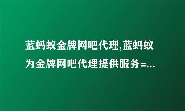 蓝蚂蚁金牌网吧代理,蓝蚂蚁为金牌网吧代理提供服务=提供金牌网吧代理服务的蓝蚂蚁