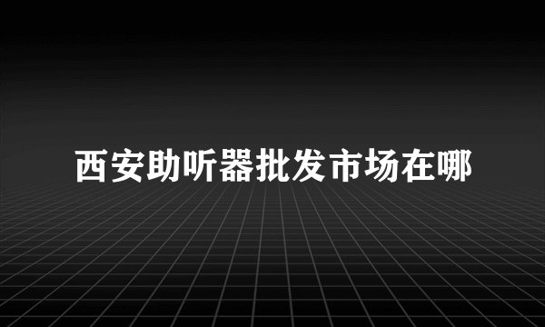 西安助听器批发市场在哪