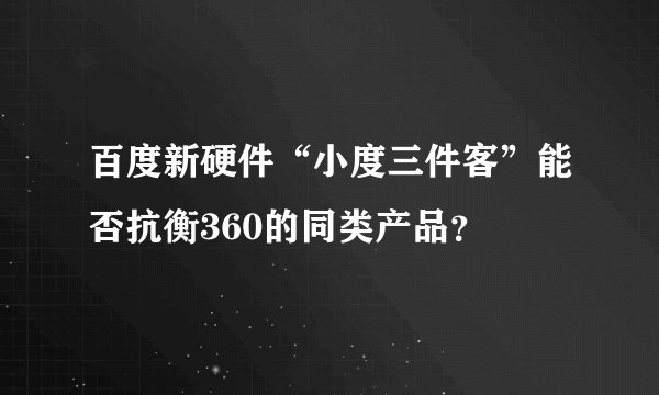 百度新硬件“小度三件客”能否抗衡360的同类产品？