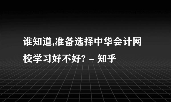 谁知道,准备选择中华会计网校学习好不好? - 知乎