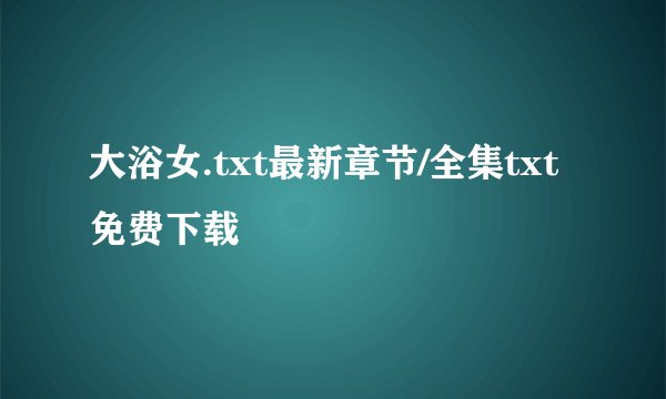 大浴女.txt最新章节/全集txt免费下载