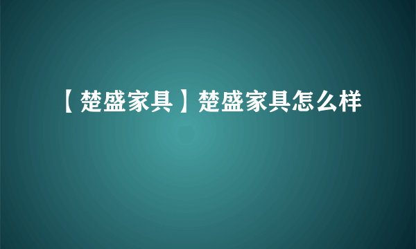 【楚盛家具】楚盛家具怎么样