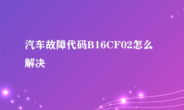 汽车故障代码B16CF02怎么解决