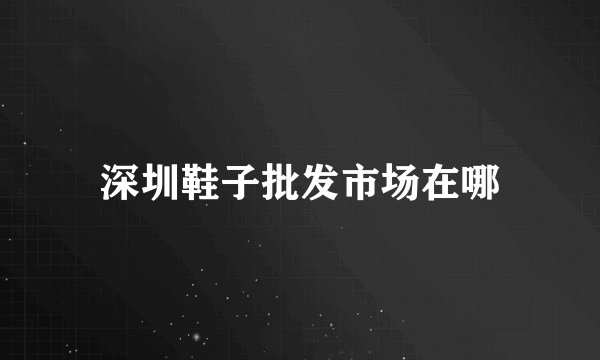 深圳鞋子批发市场在哪
