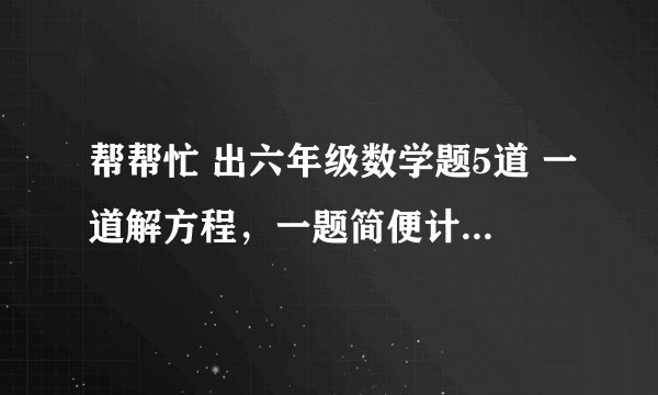 帮帮忙 出六年级数学题5道 一道解方程，一题简便计算，其他是普通的，记住，不要太难