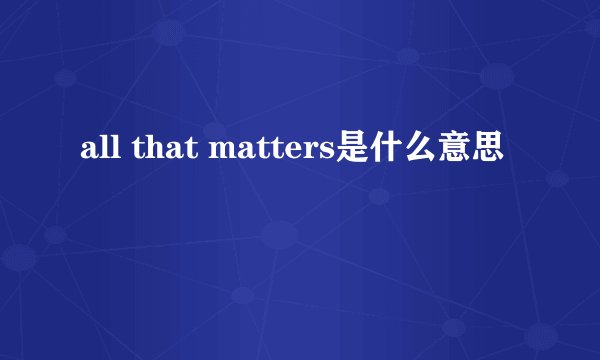 all that matters是什么意思