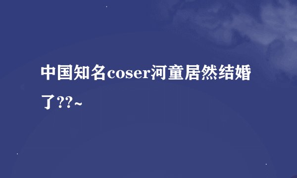 中国知名coser河童居然结婚了??~