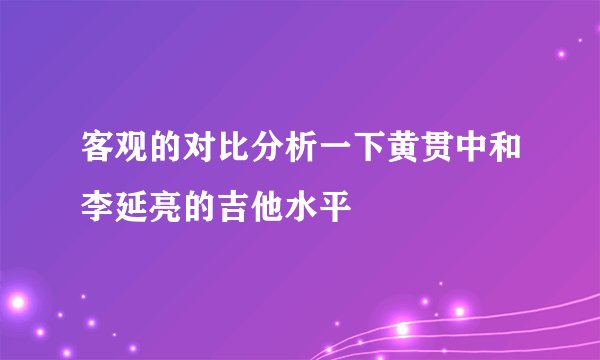 客观的对比分析一下黄贯中和李延亮的吉他水平