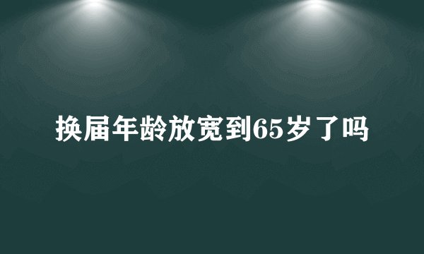 换届年龄放宽到65岁了吗