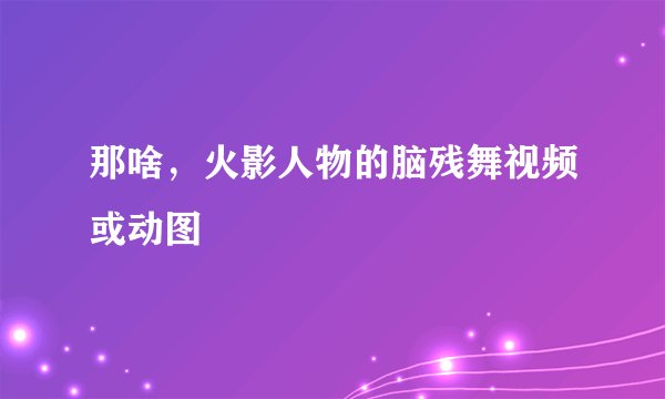 那啥，火影人物的脑残舞视频或动图