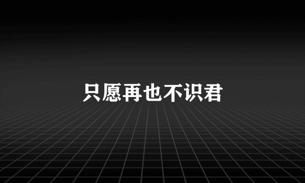 只愿再也不识君