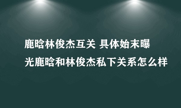 鹿晗林俊杰互关 具体始末曝光鹿晗和林俊杰私下关系怎么样