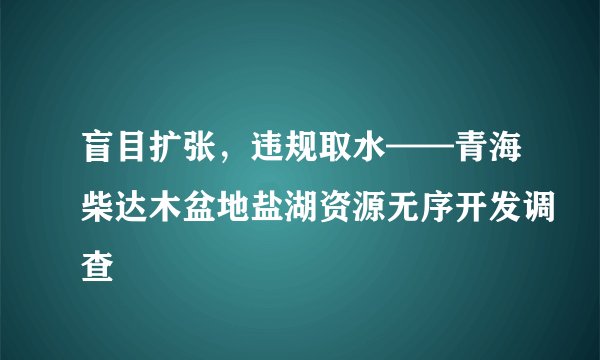 盲目扩张,违规取水——青海柴达木盆地盐湖资源无序开发调查