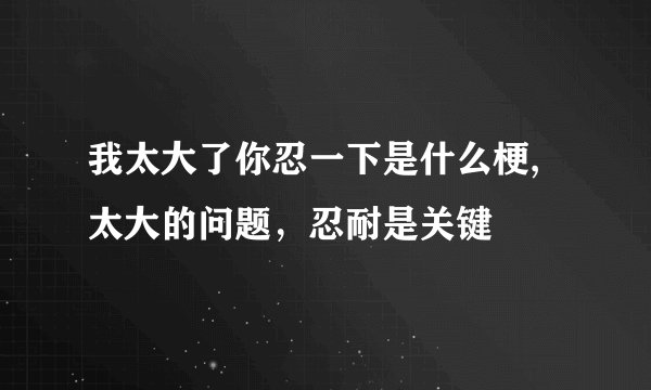 我太大了你忍一下是什么梗,太大的问题，忍耐是关键