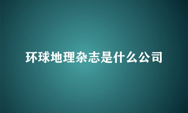 环球地理杂志是什么公司