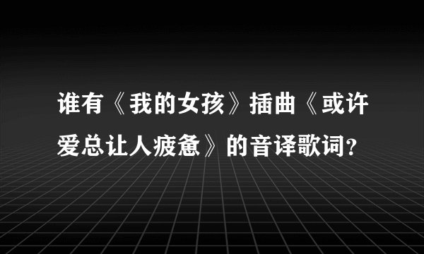 谁有《我的女孩》插曲《或许爱总让人疲惫》的音译歌词？