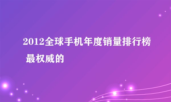 2012全球手机年度销量排行榜 最权威的
