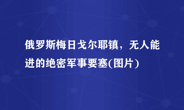 俄罗斯梅日戈尔耶镇，无人能进的绝密军事要塞(图片)