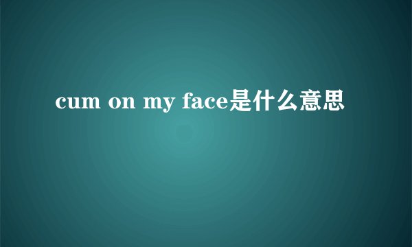 cum on my face是什么意思