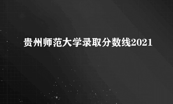 贵州师范大学录取分数线2021