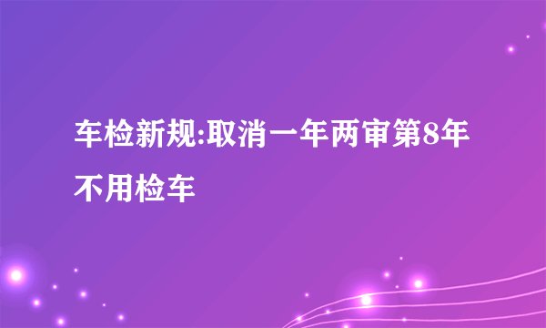 车检新规:取消一年两审第8年不用检车